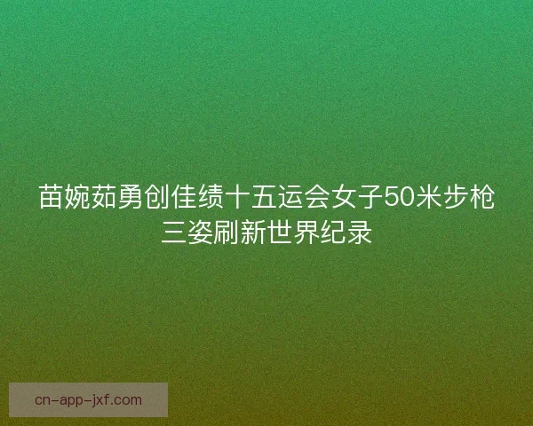 苗婉茹勇创佳绩十五运会女子50米步枪三姿刷新世界纪录