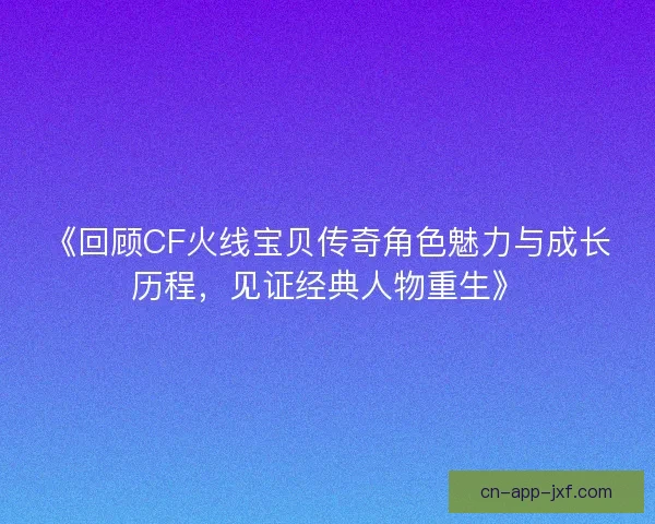 《回顾CF火线宝贝传奇角色魅力与成长历程，见证经典人物重生》