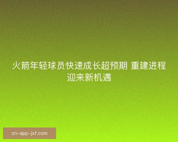 火箭年轻球员快速成长超预期 重建进程迎来新机遇