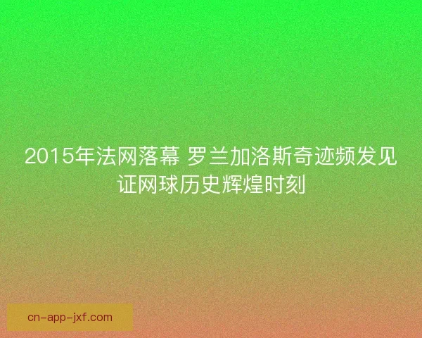 2015年法网落幕 罗兰加洛斯奇迹频发见证网球历史辉煌时刻