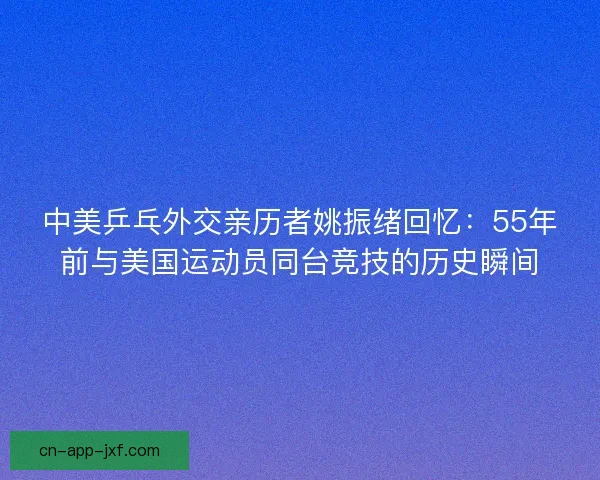 中美乒乓外交亲历者姚振绪回忆:55年前与美国运动员同台竞技的历史瞬间 中美乒乓外交亲历者姚振绪回忆:55年前与美国运动员同台竞技的历史瞬间