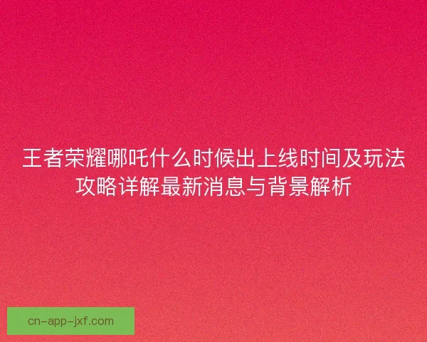 王者荣耀哪吒什么时候出上线时间及玩法攻略详解最新消息与背景解析