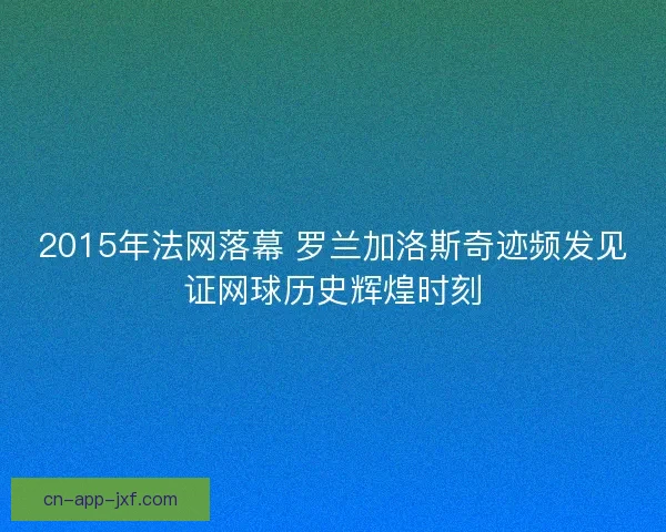 2015年法网落幕 罗兰加洛斯奇迹频发见证网球历史辉煌时刻 2015年法网落幕 罗兰加洛斯奇迹频发见证网球历史辉煌时刻
