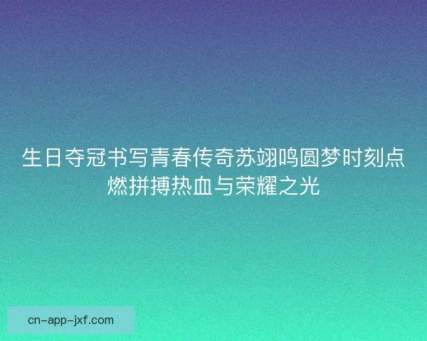 生日夺冠书写青春传奇苏翊鸣圆梦时刻点燃拼搏热血与荣耀之光
