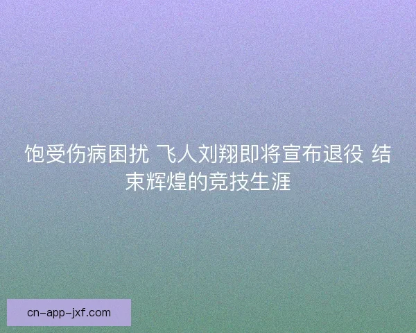 饱受伤病困扰 飞人刘翔即将宣布退役 结束辉煌的竞技生涯 饱受伤病困扰 飞人刘翔即将宣布退役 结束辉煌的竞技生涯