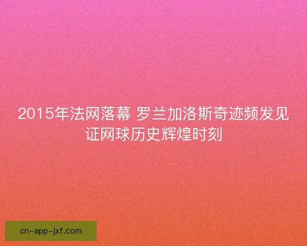 2015年法网落幕 罗兰加洛斯奇迹频发见证网球历史辉煌时刻