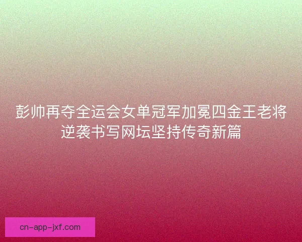 彭帅再夺全运会女单冠军加冕四金王老将逆袭书写网坛坚持传奇新篇