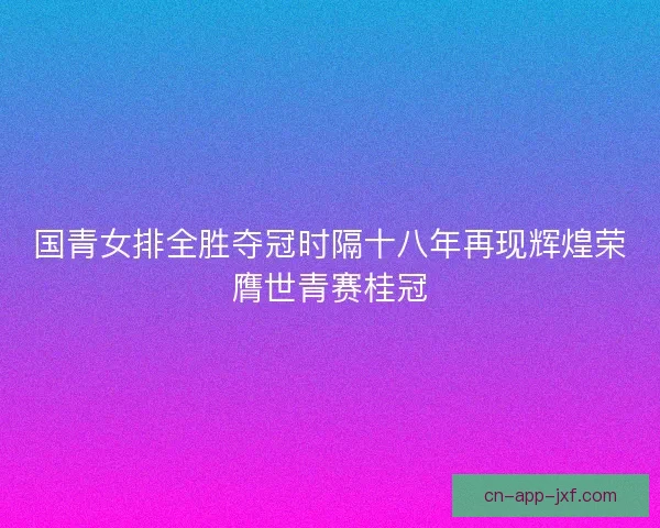 国青女排全胜夺冠时隔十八年再现辉煌荣膺世青赛桂冠