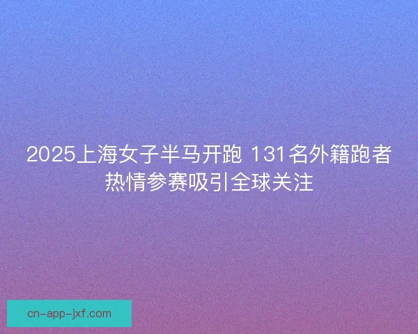 2025上海女子半马开跑 131名外籍跑者热情参赛吸引全球关注 2025上海女子半马开跑 131名外籍跑者热情参赛吸引全球关注