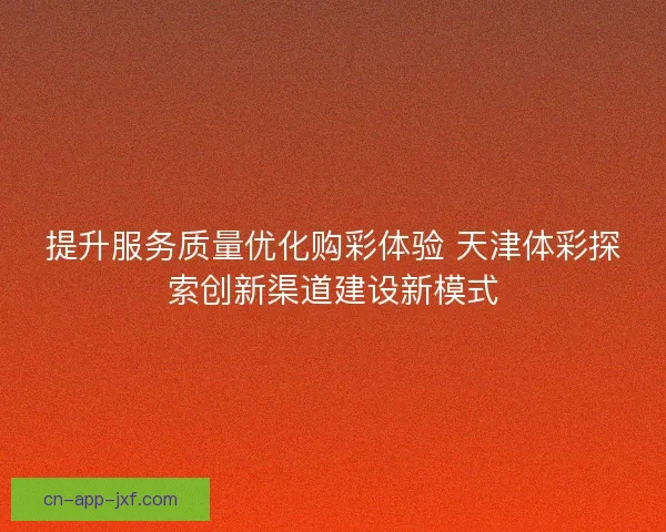 提升服务质量优化购彩体验 天津体彩探索创新渠道建设新模式
