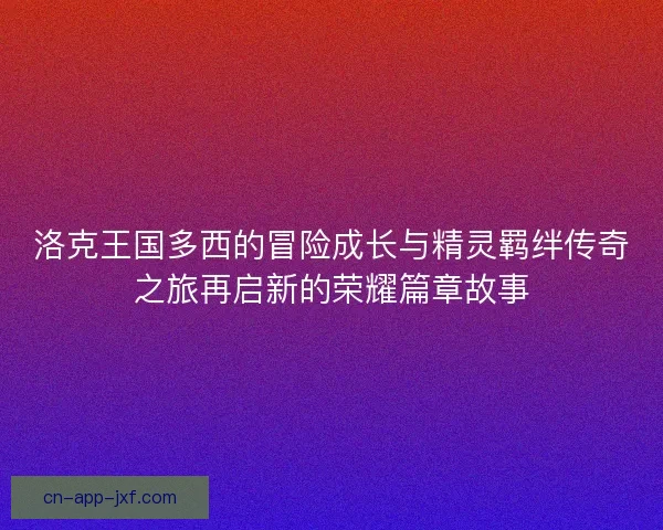 洛克王国多西的冒险成长与精灵羁绊传奇之旅再启新的荣耀篇章故事